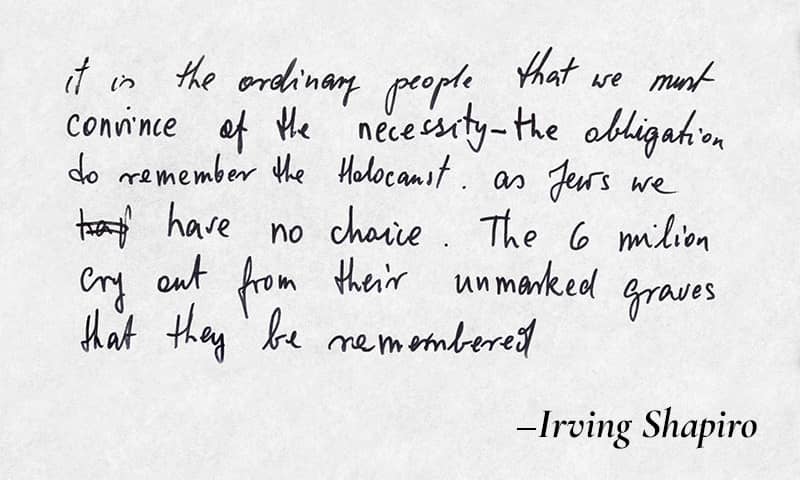 Speech draft in Irving Shapiro's handwriting: It is the ordinary people that we must convince of the necessity - the obligation to remember the Holocaust. As Jews we have no choice. The 6 million cry out from their unmarked graves that they be remembered.